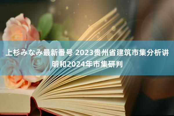 上杉みなみ最新番号 2023贵州省建筑市集分析讲明和2024年市集研判