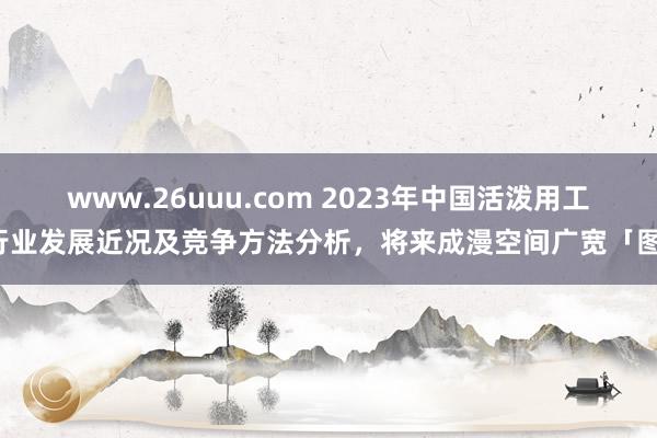 www.26uuu.com 2023年中国活泼用工行业发展近况及竞争方法分析，将来成漫空间广宽「图」