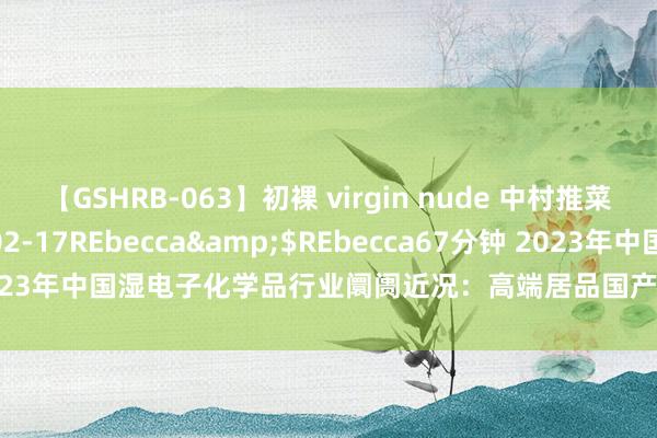 【GSHRB-063】初裸 virgin nude 中村推菜</a>2016-02-17REbecca&$REbecca67分钟 2023年中国湿电子化学品行业阛阓近况：高端居品国产化率有望进一步普及[图]