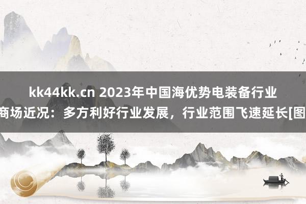 kk44kk.cn 2023年中国海优势电装备行业商场近况：多方利好行业发展，行业范围飞速延长[图]