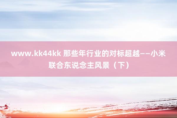 www.kk44kk 那些年行业的对标超越——小米联合东说念主风景（下）