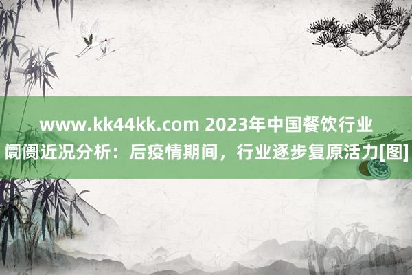 www.kk44kk.com 2023年中国餐饮行业阛阓近况分析：后疫情期间，行业逐步复原活力[图]