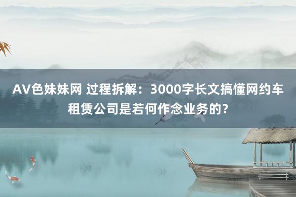 AV色妹妹网 过程拆解：3000字长文搞懂网约车租赁公司是若何作念业务的？