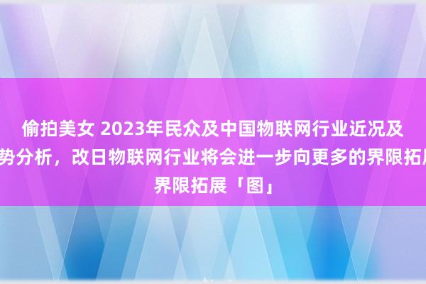 偷拍美女 2023年民众及中国物联网行业近况及发展趋势分析，改日物联网行业将会进一步向更多的界限拓展「图」