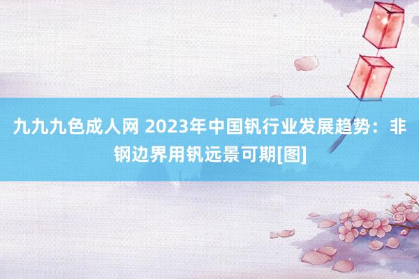 九九九色成人网 2023年中国钒行业发展趋势：非钢边界用钒远景可期[图]