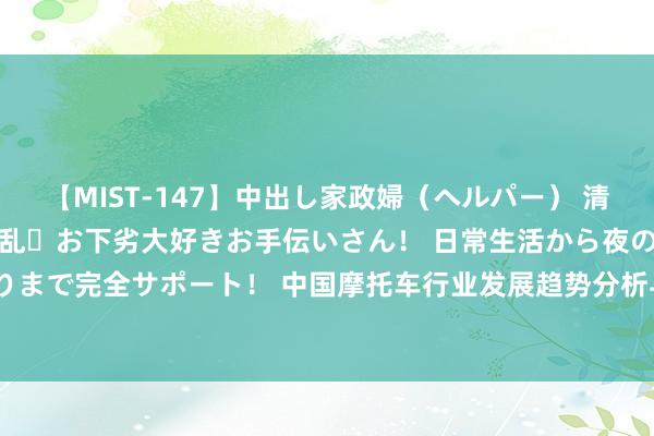 【MIST-147】中出し家政婦（ヘルパー） 清楚で美人な出張家政婦は淫乱・お下劣大好きお手伝いさん！ 日常生活から夜の性活で子作りまで完全サポート！ 中国摩托车行业发展趋势分析与投资远景筹商敷陈（2023-2030年）