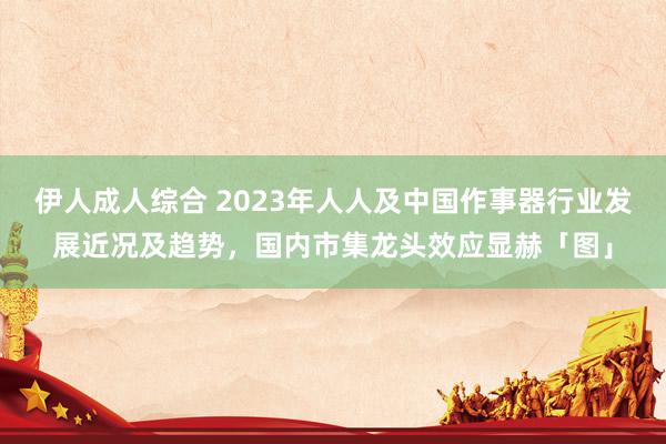 伊人成人综合 2023年人人及中国作事器行业发展近况及趋势，国内市集龙头效应显赫「图」