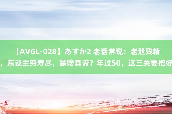 【AVGL-028】あすか2 老话常说：老泄残精，东谈主穷寿尽，是啥真谛？年过50，这三关要把好