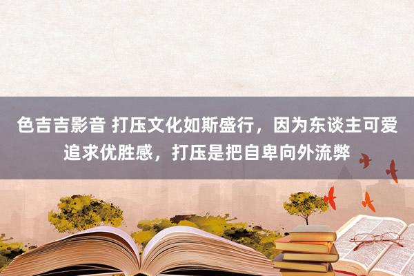 色吉吉影音 打压文化如斯盛行，因为东谈主可爱追求优胜感，打压是把自卑向外流弊