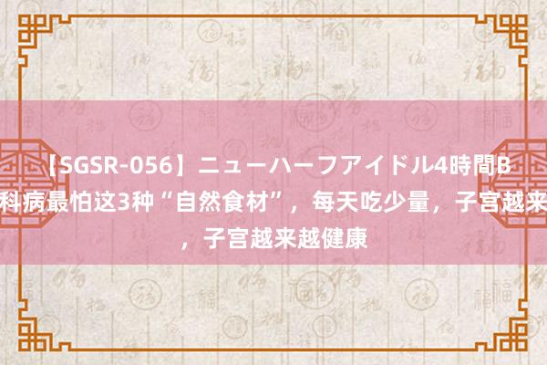 【SGSR-056】ニューハーフアイドル4時間BEST 妇科病最怕这3种“自然食材”，每天吃少量，子宫越来越健康