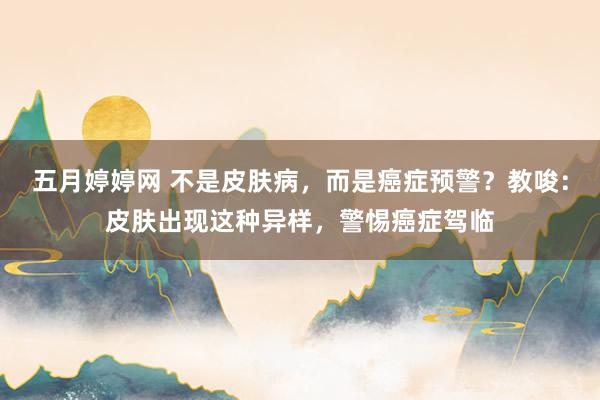 五月婷婷网 不是皮肤病，而是癌症预警？教唆：皮肤出现这种异样，警惕癌症驾临