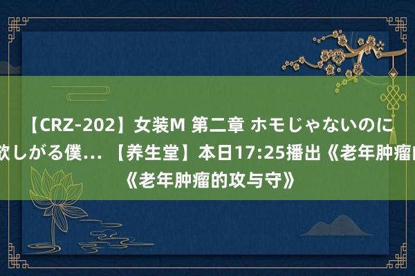 【CRZ-202】女装M 第二章 ホモじゃないのにチ○ポを欲しがる僕… 【养生堂】本日17:25播出《老年肿瘤的攻与守》