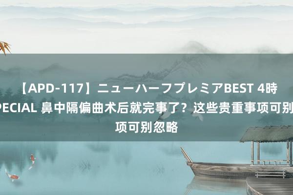 【APD-117】ニューハーフプレミアBEST 4時間SPECIAL 鼻中隔偏曲术后就完事了？这些贵重事项可别忽略