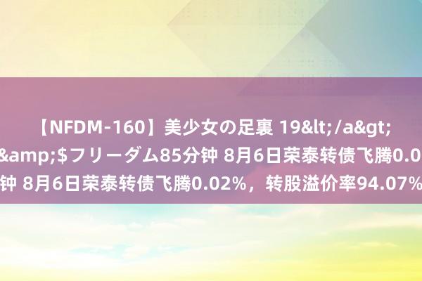 【NFDM-160】美少女の足裏 19</a>2010-01-05フリーダム&$フリーダム85分钟 8月6日荣泰转债飞腾0.02%，转股溢价率94.07%