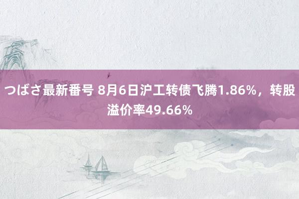 つばさ最新番号 8月6日沪工转债飞腾1.86%，转股溢价率49.66%