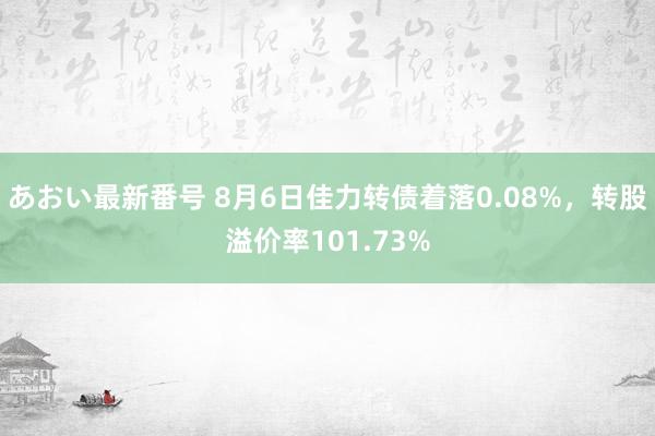 あおい最新番号 8月6日佳力转债着落0.08%，转股溢价率101.73%