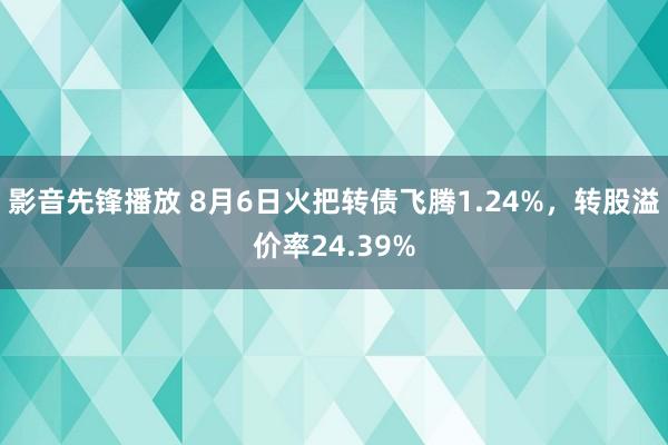 影音先锋播放 8月6日火把转债飞腾1.24%，转股溢价率24.39%