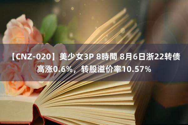 【CNZ-020】美少女3P 8時間 8月6日浙22转债高涨0.6%，转股溢价率10.57%