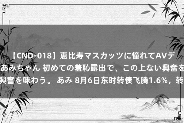【CND-018】恵比寿マスカッツに憧れてAVデビューした素人アイドルあみちゃん 初めての羞恥露出で、この上ない興奮を味わう。 あみ 8月6日东时转债飞腾1.6%，转股溢价率1257.5%