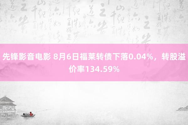 先锋影音电影 8月6日福莱转债下落0.04%，转股溢价率134.59%