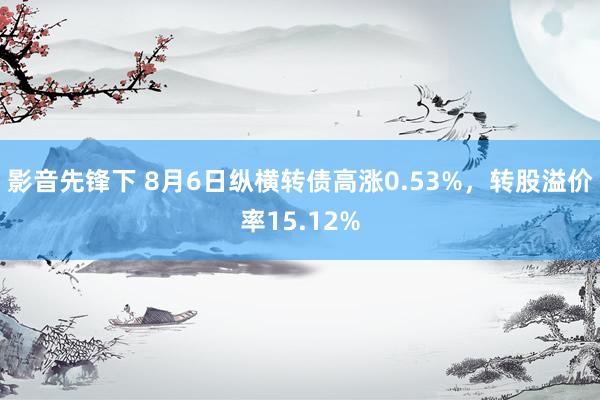 影音先锋下 8月6日纵横转债高涨0.53%，转股溢价率15.12%