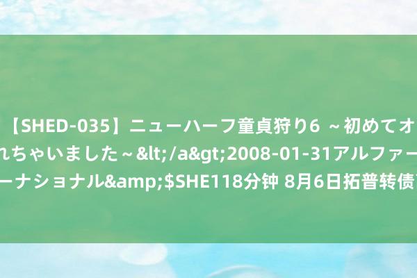 【SHED-035】ニューハーフ童貞狩り6 ～初めてオマ○コにオチンチン入れちゃいました～</a>2008-01-31アルファーインターナショナル&$SHE118分钟 8月6日拓普转债高涨1.04%，转股溢价率60.85%