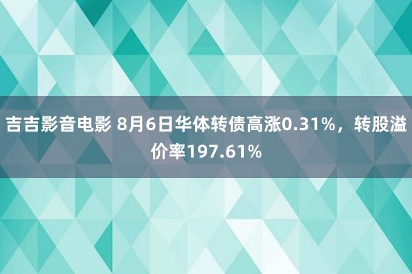 吉吉影音电影 8月6日华体转债高涨0.31%，转股溢价率197.61%