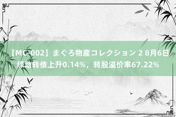 【MC-002】まぐろ物産コレクション 2 8月6日绿动转债上升0.14%，转股溢价率67.22%