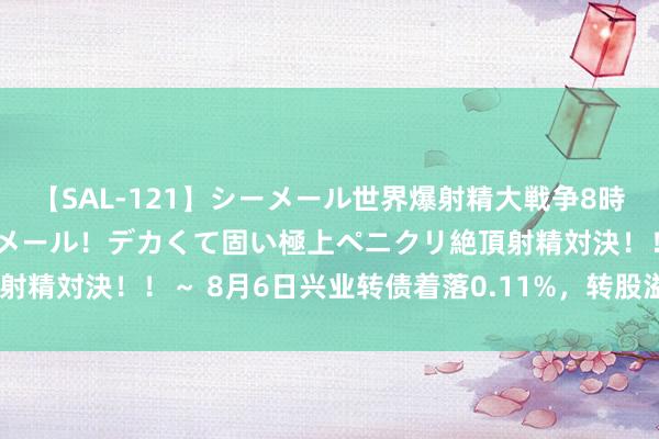 【SAL-121】シーメール世界爆射精大戦争8時間 ～国内＆金髪S級シーメール！デカくて固い極上ペニクリ絶頂射精対決！！～ 8月6日兴业转债着落0.11%，转股溢价率47.01%