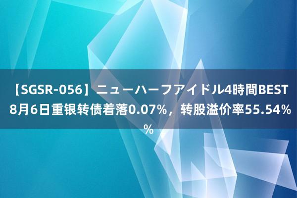 【SGSR-056】ニューハーフアイドル4時間BEST 8月6日重银转债着落0.07%，转股溢价率55.54%