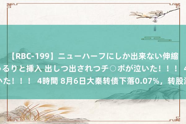 【RBC-199】ニューハーフにしか出来ない伸縮自在アナルマ○コににゅるりと挿入 出しつ出されつチ○ポが泣いた！！！ 4時間 8月6日大秦转债下落0.07%，转股溢价率0.98%