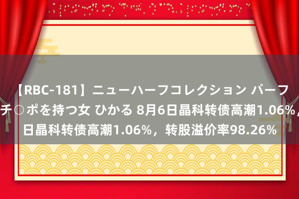 【RBC-181】ニューハーフコレクション パーフェクトエロマシーン チ○ポを持つ女 ひかる 8月6日晶科转债高潮1.06%，转股溢价率98.26%