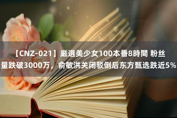 【CNZ-021】厳選美少女100本番8時間 粉丝量跌破3000万，俞敏洪关闭驳倒后东方甄选跌近5%