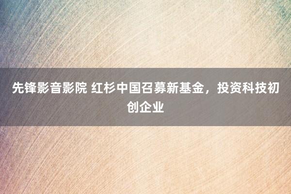 先锋影音影院 红杉中国召募新基金，投资科技初创企业