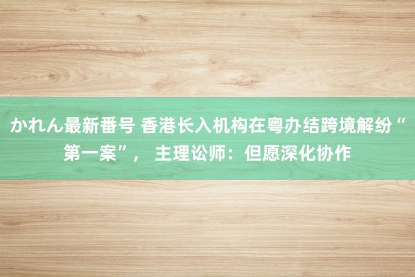 かれん最新番号 香港长入机构在粤办结跨境解纷“第一案”， 主理讼师：但愿深化协作