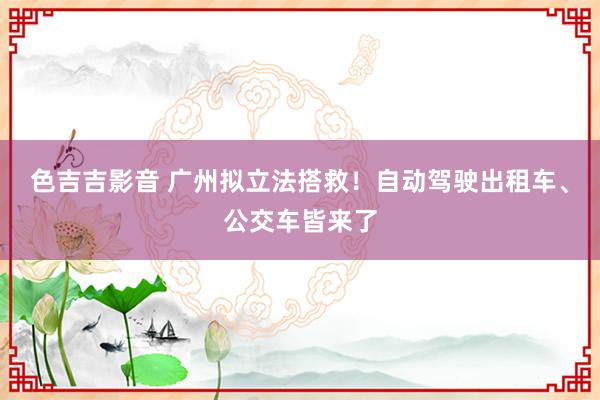 色吉吉影音 广州拟立法搭救！自动驾驶出租车、公交车皆来了