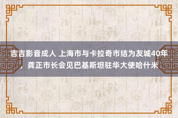 吉吉影音成人 上海市与卡拉奇市结为友城40年，龚正市长会见巴基斯坦驻华大使哈什米