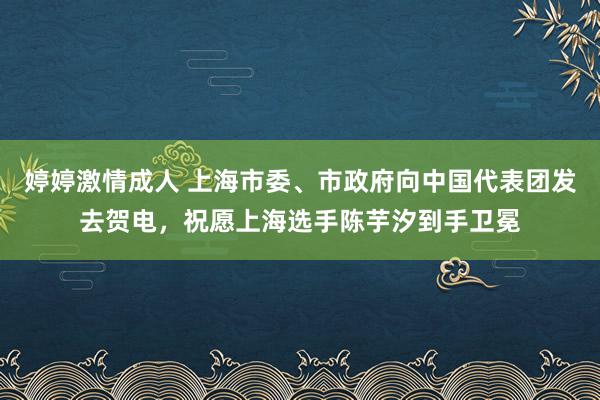 婷婷激情成人 上海市委、市政府向中国代表团发去贺电，祝愿上海选手陈芋汐到手卫冕