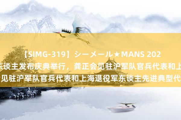 【SIMG-319】シーメール★MANS 2024年度上海最好意思退役军东谈主发布庆典举行，龚正会见驻沪军队官兵代表和上海退役军东谈主先进典型代表