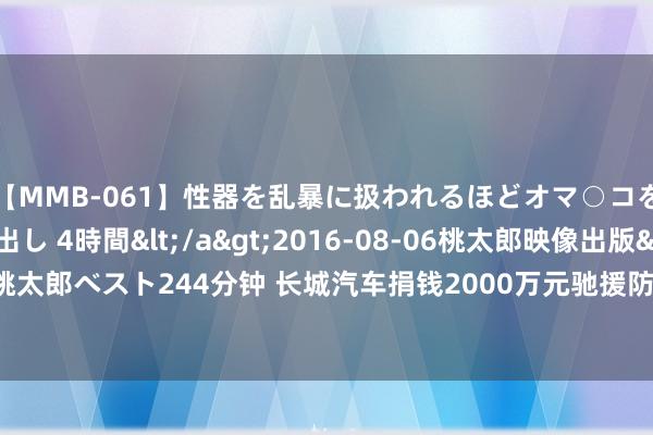 【MMB-061】性器を乱暴に扱われるほどオマ○コを濡らす美人妻に中出し 4時間</a>2016-08-06桃太郎映像出版&$桃太郎ベスト244分钟 长城汽车捐钱2000万元驰援防汛救灾 “炮火定约”公益援救专科化