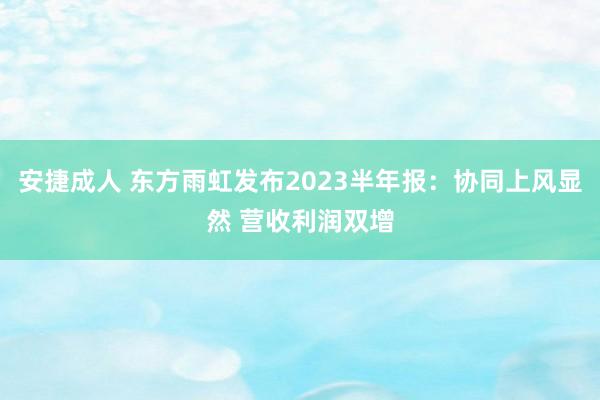 安捷成人 东方雨虹发布2023半年报：协同上风显然 营收利润双增