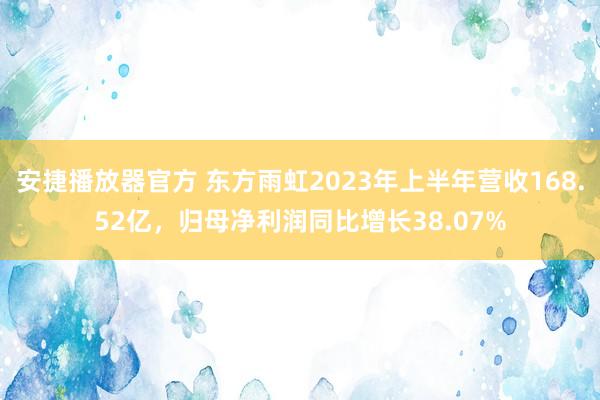 安捷播放器官方 东方雨虹2023年上半年营收168.52亿，归母净利润同比增长38.07%