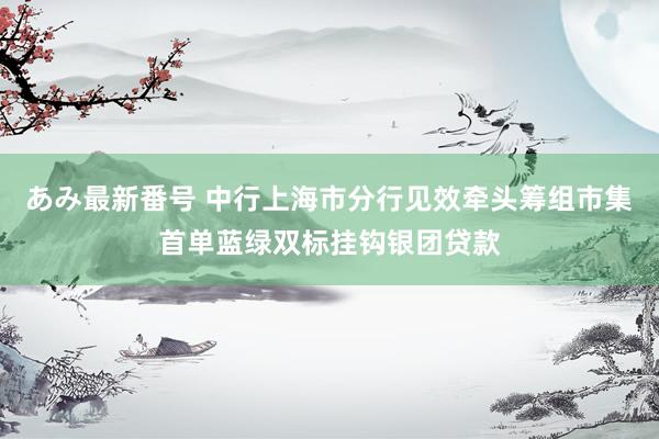 あみ最新番号 中行上海市分行见效牵头筹组市集首单蓝绿双标挂钩银团贷款