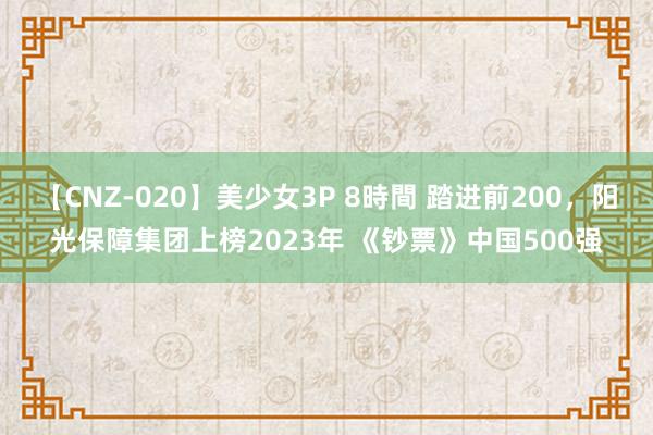 【CNZ-020】美少女3P 8時間 踏进前200，阳光保障集团上榜2023年 《钞票》中国500强