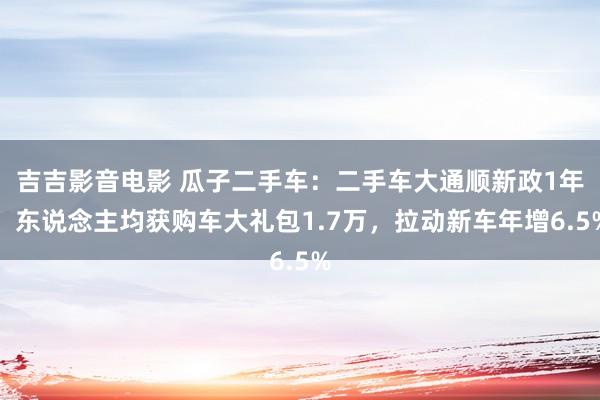 吉吉影音电影 瓜子二手车：二手车大通顺新政1年，东说念主均获购车大礼包1.7万，拉动新车年增6.5%