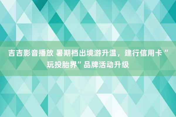 吉吉影音播放 暑期档出境游升温，建行信用卡“玩投胎界”品牌活动升级