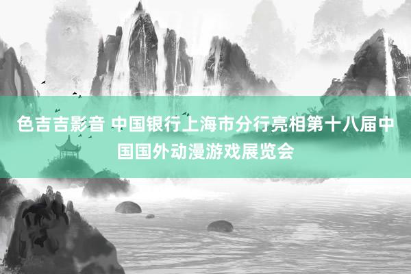 色吉吉影音 中国银行上海市分行亮相第十八届中国国外动漫游戏展览会