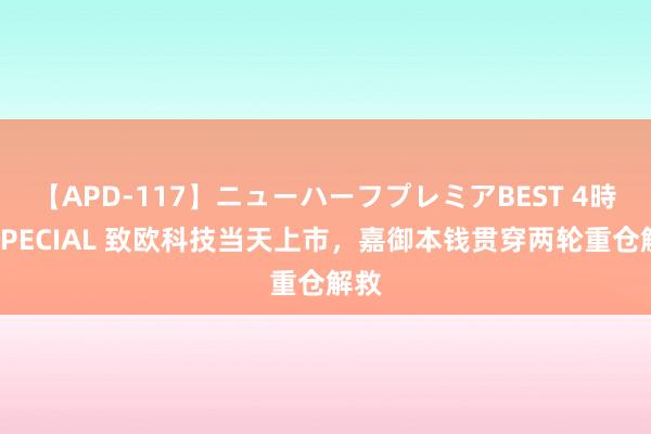 【APD-117】ニューハーフプレミアBEST 4時間SPECIAL 致欧科技当天上市，嘉御本钱贯穿两轮重仓解救