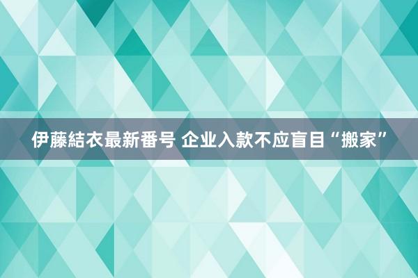 伊藤結衣最新番号 企业入款不应盲目“搬家”