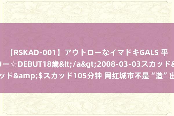 【RSKAD-001】アウトローなイマドキGALS 平成生まれ アウトロー☆DEBUT18歳</a>2008-03-03スカッド&$スカッド105分钟 网红城市不是“造”出来而是“长”出来的